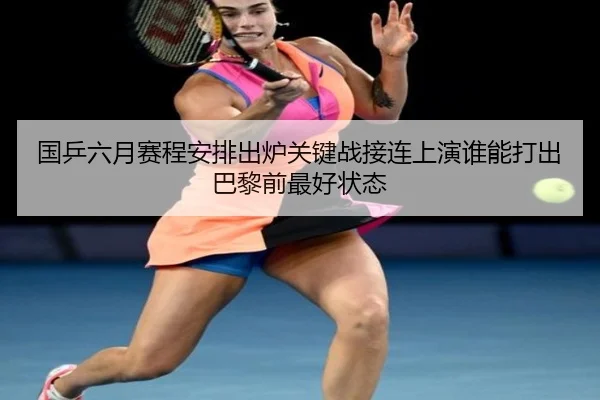 国乒六月赛程安排出炉关键战接连上演谁能打出巴黎前最好状态